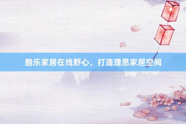 酷乐家居在线野心，打造理思家居空间